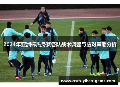 2024年亚洲杯热身赛各队战术调整与应对策略分析