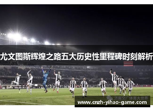 尤文图斯辉煌之路五大历史性里程碑时刻解析
