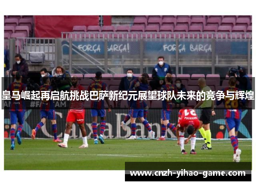 皇马崛起再启航挑战巴萨新纪元展望球队未来的竞争与辉煌