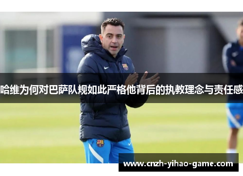 哈维为何对巴萨队规如此严格他背后的执教理念与责任感