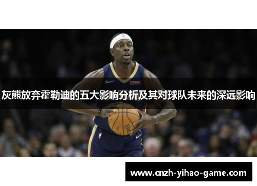 灰熊放弃霍勒迪的五大影响分析及其对球队未来的深远影响