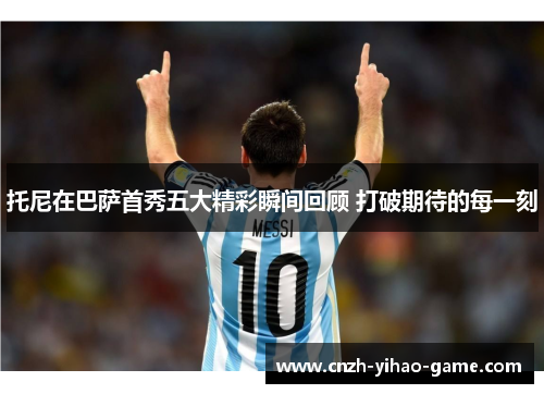 托尼在巴萨首秀五大精彩瞬间回顾 打破期待的每一刻