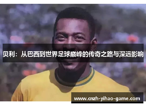 贝利：从巴西到世界足球巅峰的传奇之路与深远影响