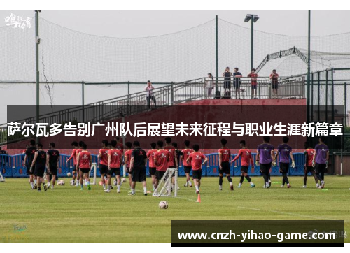 萨尔瓦多告别广州队后展望未来征程与职业生涯新篇章