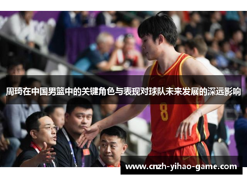 周琦在中国男篮中的关键角色与表现对球队未来发展的深远影响
