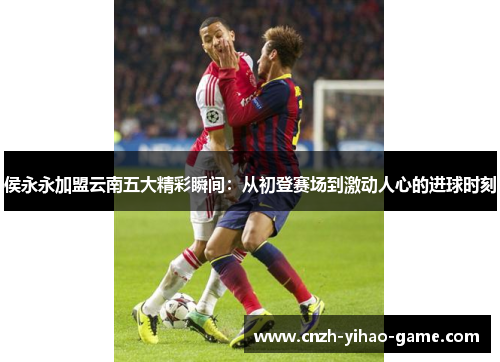 侯永永加盟云南五大精彩瞬间：从初登赛场到激动人心的进球时刻