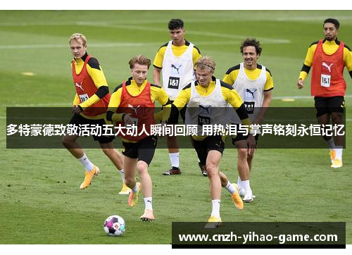 多特蒙德致敬活动五大动人瞬间回顾 用热泪与掌声铭刻永恒记忆