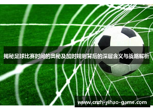 揭秘足球比赛时间的奥秘及加时规则背后的深层含义与战略解析