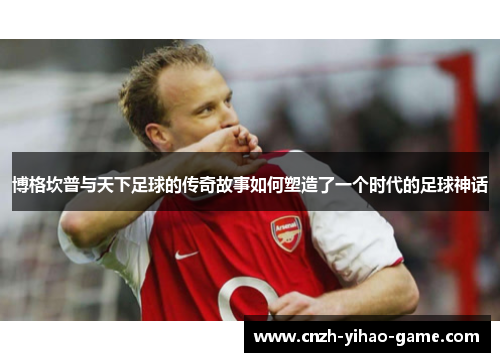 博格坎普与天下足球的传奇故事如何塑造了一个时代的足球神话