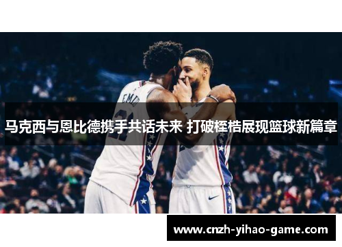 马克西与恩比德携手共话未来 打破桎梏展现篮球新篇章
