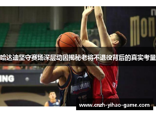 哈达迪坚守赛场深层动因揭秘老将不退役背后的真实考量