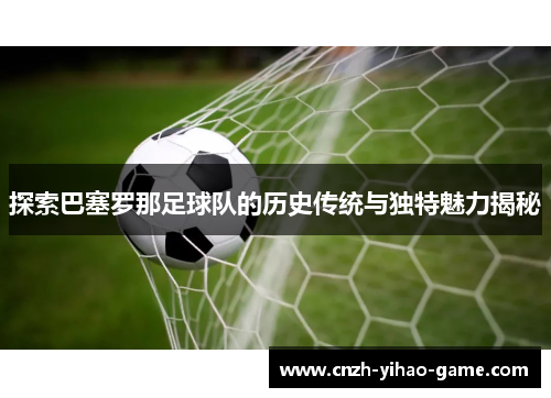 探索巴塞罗那足球队的历史传统与独特魅力揭秘