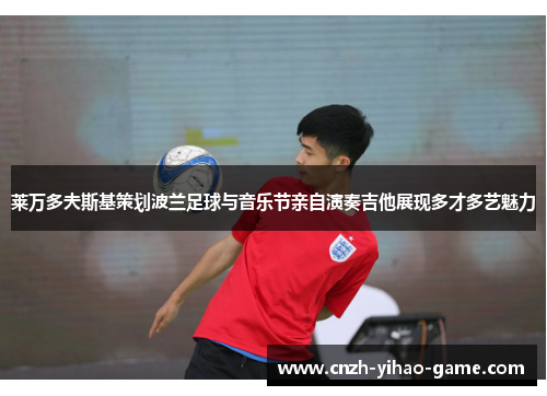 莱万多夫斯基策划波兰足球与音乐节亲自演奏吉他展现多才多艺魅力