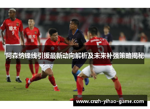 阿森纳锋线引援最新动向解析及未来补强策略揭秘