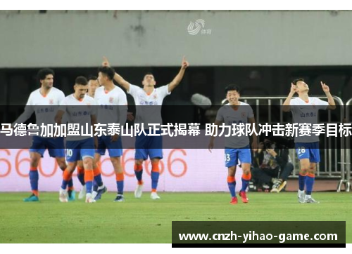 马德鲁加加盟山东泰山队正式揭幕 助力球队冲击新赛季目标